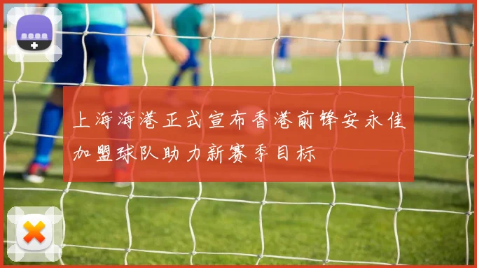 上海海港正式宣布香港前锋安永佳加盟球队助力新赛季目标