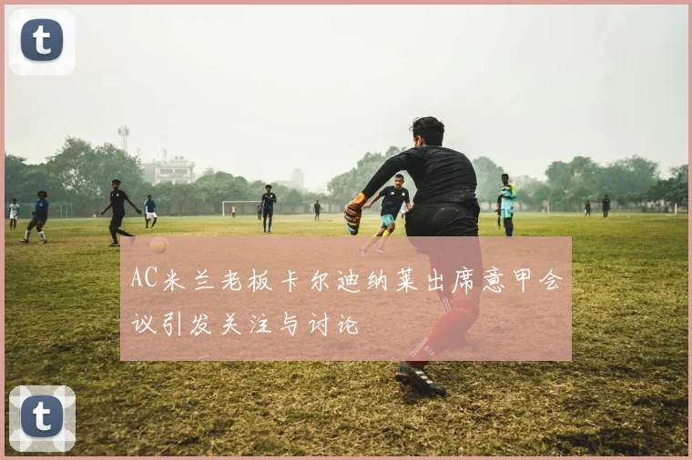 AC米兰老板卡尔迪纳莱出席意甲会议引发关注与讨论