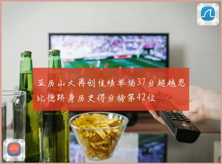 亚历山大再创佳绩单场37分超越恩比德跻身历史得分榜第42位