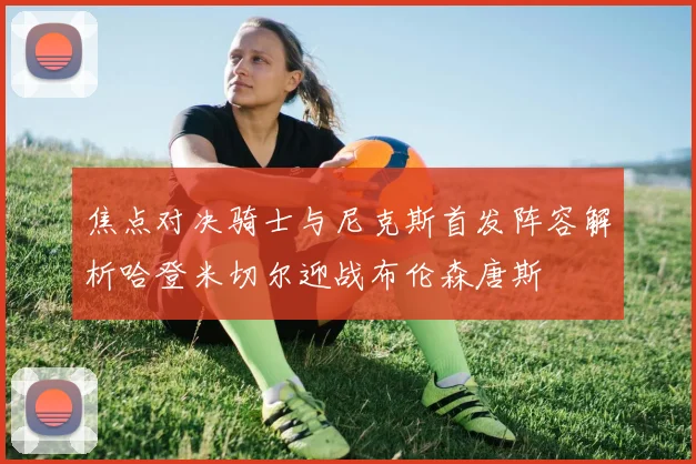 焦点对决骑士与尼克斯首发阵容解析哈登米切尔迎战布伦森唐斯