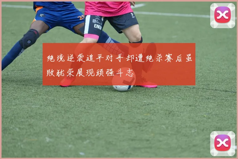 绝境逆袭追平对手却遭绝杀赛后虽败犹荣展现顽强斗志