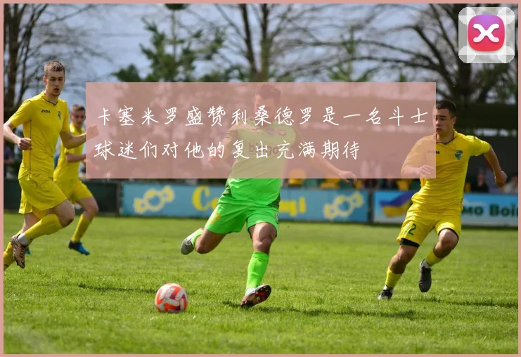 卡塞米罗盛赞利桑德罗是一名斗士球迷们对他的复出充满期待
