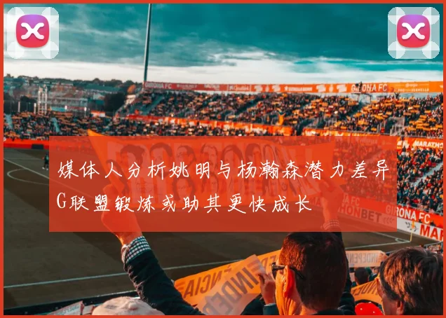 媒体人分析姚明与杨瀚森潜力差异G联盟锻炼或助其更快成长