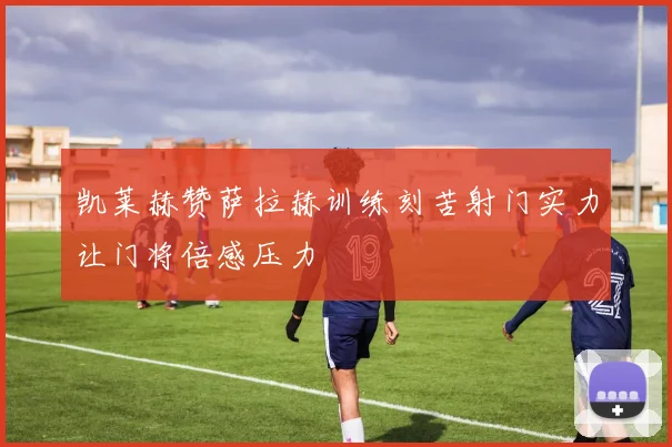 凯莱赫赞萨拉赫训练刻苦射门实力让门将倍感压力