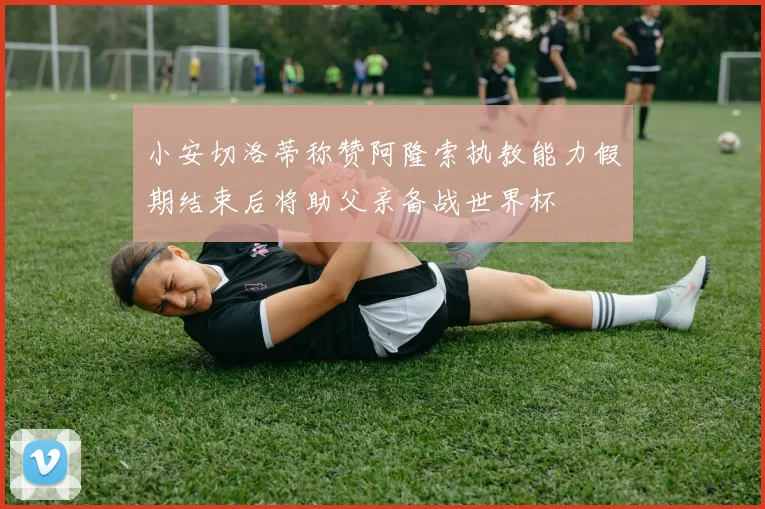 小安切洛蒂称赞阿隆索执教能力假期结束后将助父亲备战世界杯