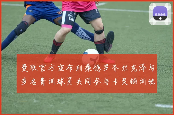 曼联官方宣布利桑德罗齐尔克泽与多名青训球员共同参与卡灵顿训练