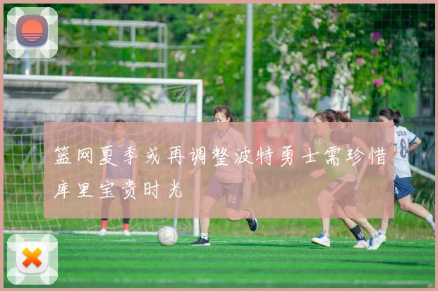 篮网夏季或再调整波特勇士需珍惜库里宝贵时光