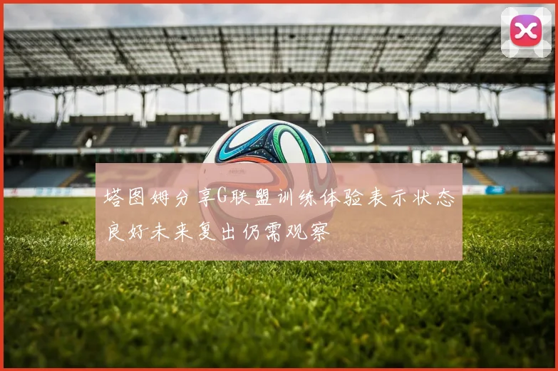 塔图姆分享G联盟训练体验表示状态良好未来复出仍需观察