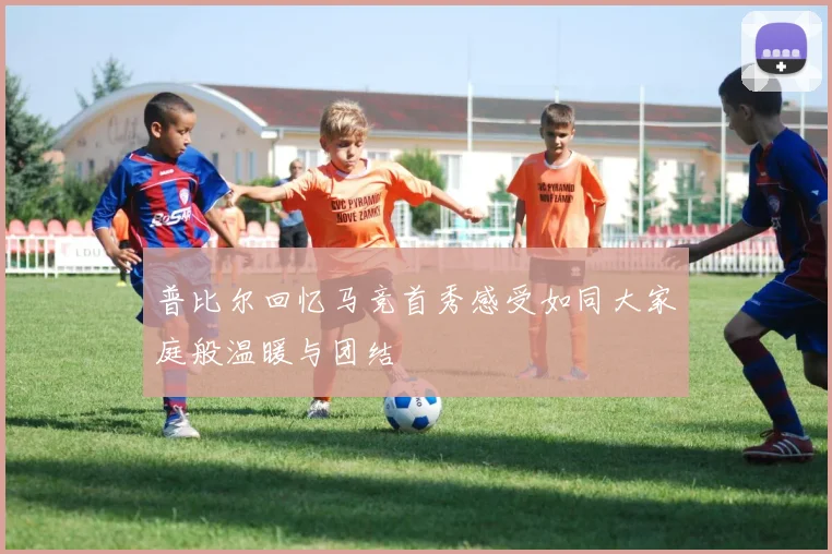 普比尔回忆马竞首秀感受如同大家庭般温暖与团结