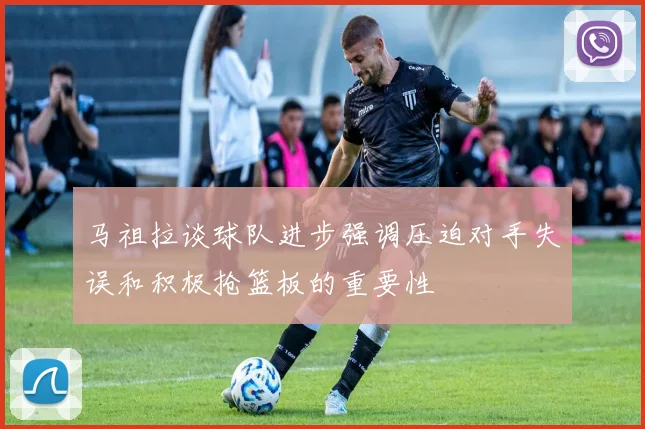 马祖拉谈球队进步强调压迫对手失误和积极抢篮板的重要性