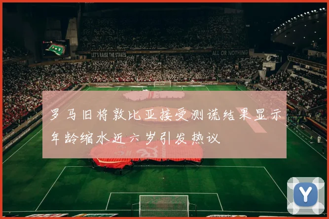 罗马旧将敦比亚接受测谎结果显示年龄缩水近六岁引发热议