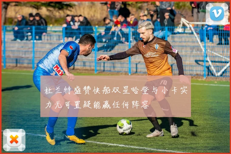杜兰特盛赞快船双星哈登与小卡实力无可置疑能赢任何阵容