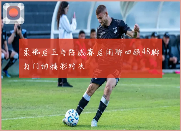 柔佛后卫与陈威赛后闲聊回顾48脚打门的精彩对决
