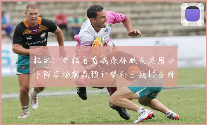 拓记：开拓者首战森林狼或启用小个阵容杨瀚森预计替补出战15分钟