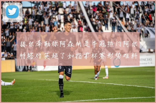 赫尔泽勒称阿森纳是夺冠热门阿尔特塔对英超了如指掌杯赛形势难料