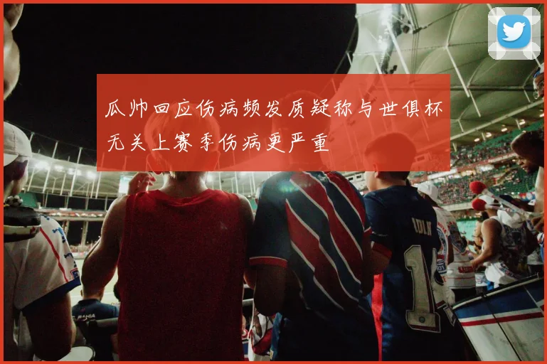 瓜帅回应伤病频发质疑称与世俱杯无关上赛季伤病更严重