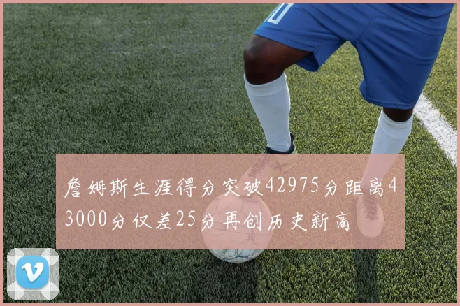詹姆斯生涯得分突破42975分距离43000分仅差25分再创历史新高