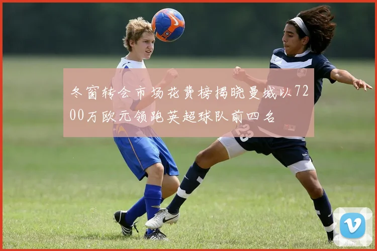 冬窗转会市场花费榜揭晓曼城以7200万欧元领跑英超球队前四名