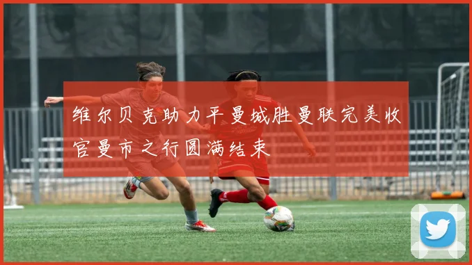 维尔贝克助力平曼城胜曼联完美收官曼市之行圆满结束