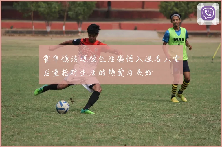 霍华德谈退役生活感悟入选名人堂后重拾对生活的热爱与美好