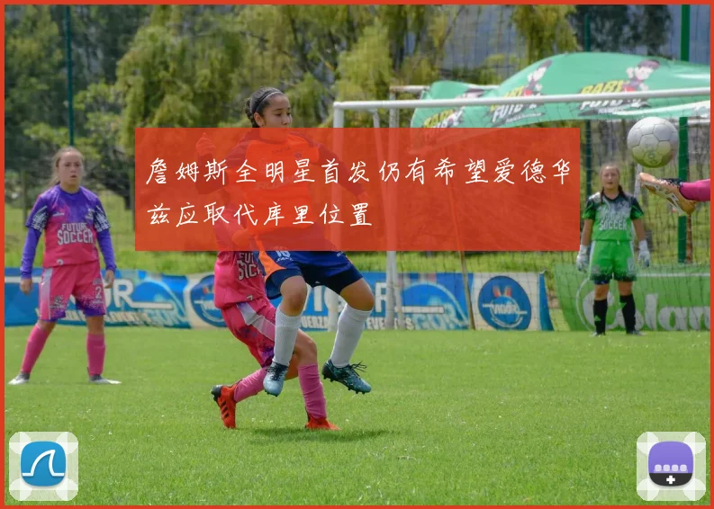 詹姆斯全明星首发仍有希望爱德华兹应取代库里位置