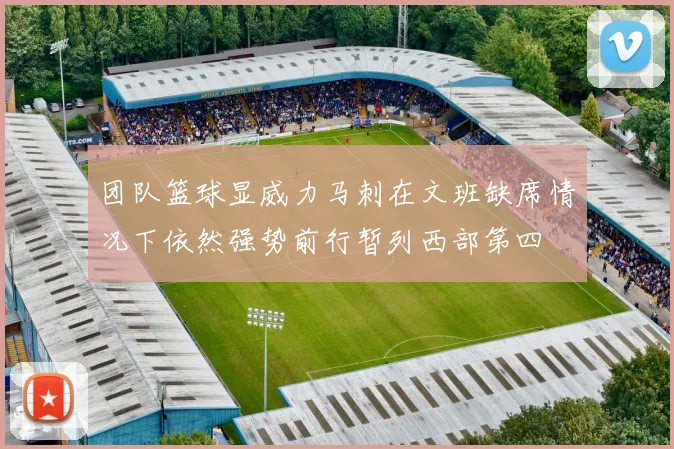 团队篮球显威力马刺在文班缺席情况下依然强势前行暂列西部第四