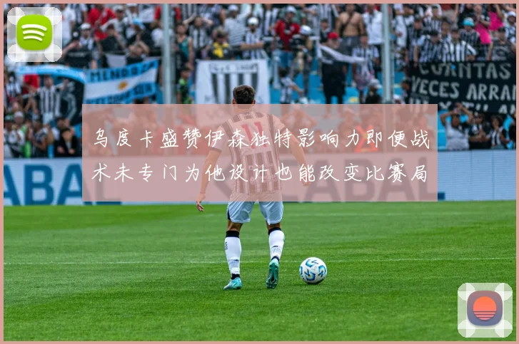 乌度卡盛赞伊森独特影响力即便战术未专门为他设计也能改变比赛局势