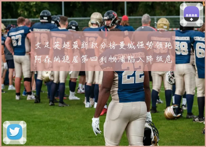 女足英超最新积分榜曼城强势领跑阿森纳稳居第四利物浦陷入降级危机