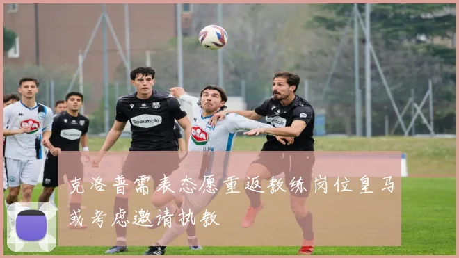 克洛普需表态愿重返教练岗位皇马或考虑邀请执教