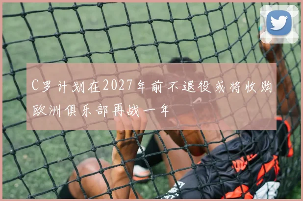 C罗计划在2027年前不退役或将收购欧洲俱乐部再战一年