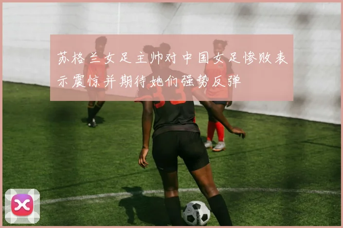 苏格兰女足主帅对中国女足惨败表示震惊并期待她们强势反弹