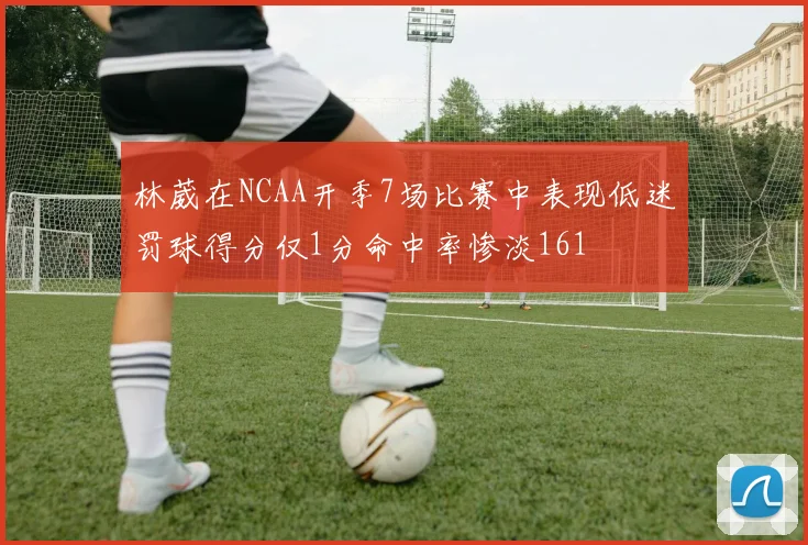 林葳在NCAA开季7场比赛中表现低迷罚球得分仅1分命中率惨淡161