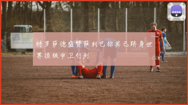 特罗萨德盛赞萨利巴称其已跻身世界顶级中卫行列