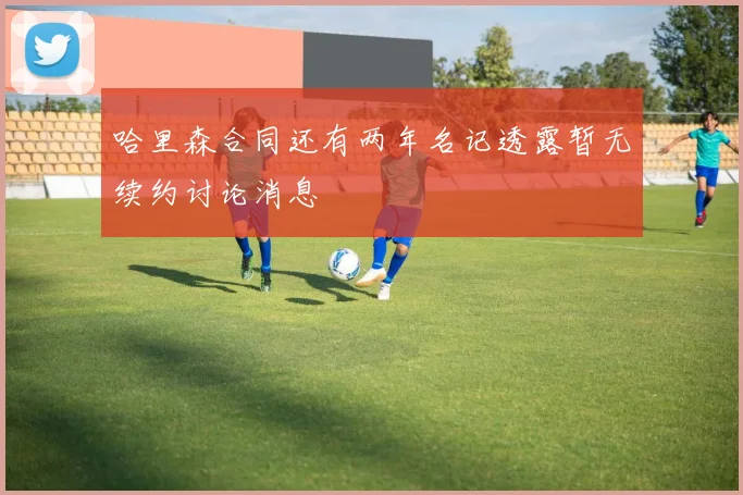 哈里森合同还有两年名记透露暂无续约讨论消息